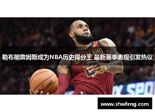 勒布朗詹姆斯成为NBA历史得分王 最新赛季表现引发热议